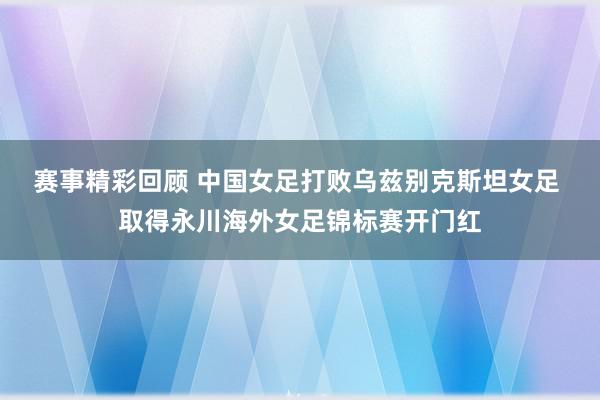 赛事精彩回顾 中国女足打败乌兹别克斯坦女足 取得永川海外女足锦标赛开门红