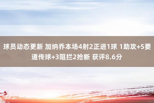 球员动态更新 加纳乔本场4射2正进1球 1助攻+5要道传球+3阻拦2抢断 获评8.6分