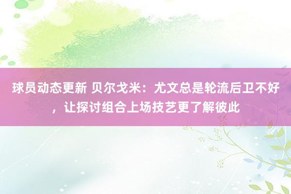 球员动态更新 贝尔戈米：尤文总是轮流后卫不好，让探讨组合上场技艺更了解彼此