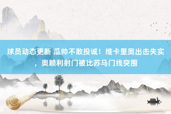 球员动态更新 瓜帅不敢投诚！维卡里奥出击失实，奥赖利射门被比苏马门线突围