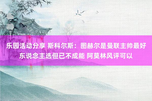 乐园活动分享 斯科尔斯：图赫尔是曼联主帅最好东说念主选但已不成能 阿莫林风评可以