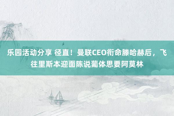 乐园活动分享 径直！曼联CEO衔命滕哈赫后，飞往里斯本迎面陈说葡体思要阿莫林