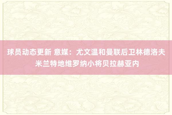 球员动态更新 意媒：尤文温和曼联后卫林德洛夫 米兰特地维罗纳小将贝拉赫亚内