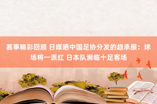 赛事精彩回顾 日媒晒中国足协分发的趋承服：球场将一派红 日本队濒临十足客场