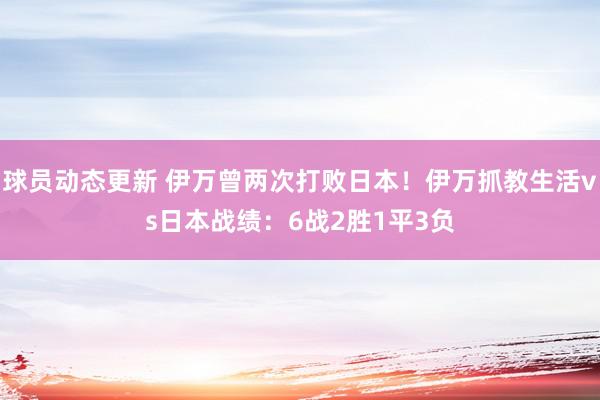 球员动态更新 伊万曾两次打败日本！伊万抓教生活vs日本战绩：6战2胜1平3负