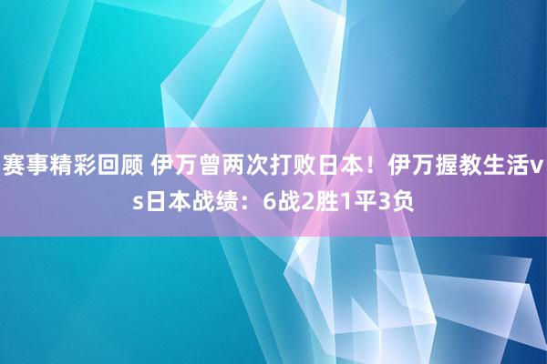 赛事精彩回顾 伊万曾两次打败日本！伊万握教生活vs日本战绩：6战2胜1平3负