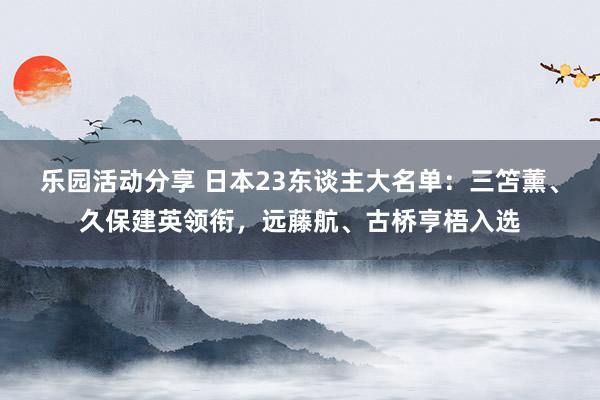 乐园活动分享 日本23东谈主大名单：三笘薰、久保建英领衔，远藤航、古桥亨梧入选