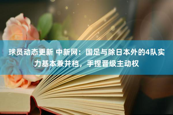 球员动态更新 中新网：国足与除日本外的4队实力基本兼并档，手捏晋级主动权