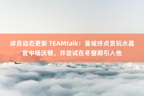 球员动态更新 TEAMtalk：曼城终点赏玩水晶宫中场沃顿，并尝试在冬窗期引入他