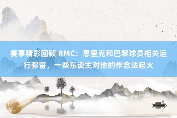 赛事精彩回顾 RMC：恩里克和巴黎球员相关运行弥留，一些东谈主对他的作念法起火