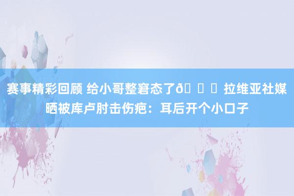 赛事精彩回顾 给小哥整窘态了😅拉维亚社媒晒被库卢肘击伤疤：耳后开个小口子