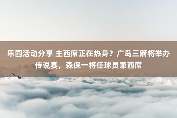 乐园活动分享 主西席正在热身？广岛三箭将举办传说赛，森保一将任球员兼西席