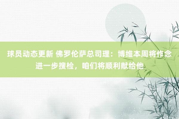 球员动态更新 佛罗伦萨总司理：博维本周将作念进一步搜检，咱们将顺利献给他