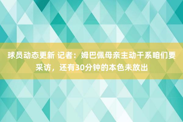 球员动态更新 记者：姆巴佩母亲主动干系咱们要采访，还有30分钟的本色未放出