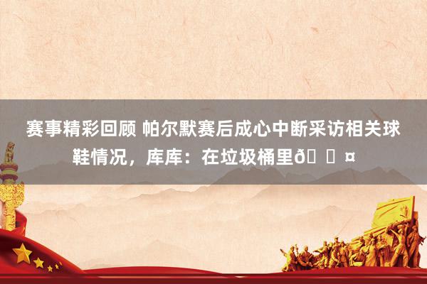 赛事精彩回顾 帕尔默赛后成心中断采访相关球鞋情况，库库：在垃圾桶里😤