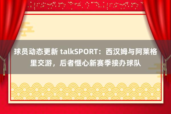 球员动态更新 talkSPORT：西汉姆与阿莱格里交游，后者惬心新赛季接办球队