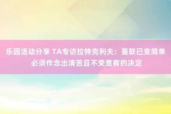 乐园活动分享 TA专访拉特克利夫：曼联已变简单 必须作念出清苦且不受宽宥的决定