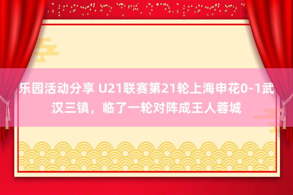 乐园活动分享 U21联赛第21轮上海申花0-1武汉三镇，临了一轮对阵成王人蓉城