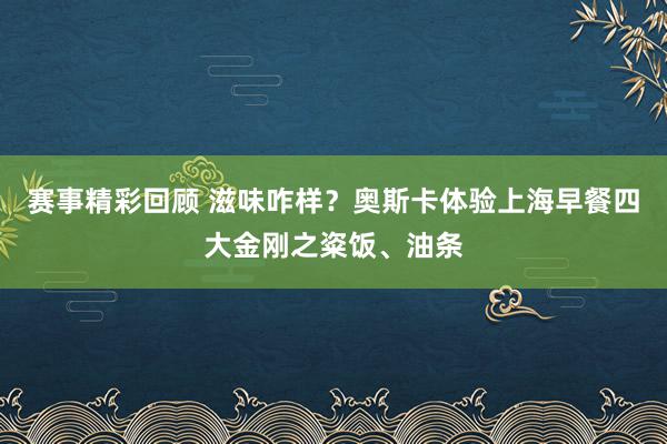 赛事精彩回顾 滋味咋样？奥斯卡体验上海早餐四大金刚之粢饭、油条