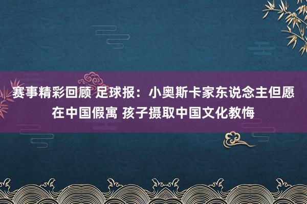 赛事精彩回顾 足球报：小奥斯卡家东说念主但愿在中国假寓 孩子摄取中国文化教悔