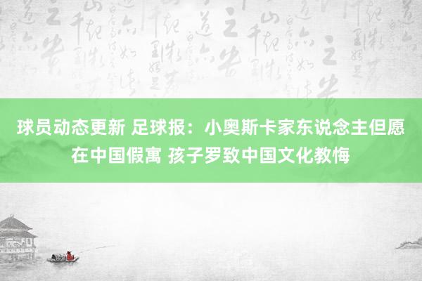 球员动态更新 足球报：小奥斯卡家东说念主但愿在中国假寓 孩子罗致中国文化教悔