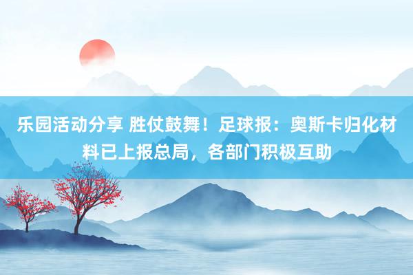 乐园活动分享 胜仗鼓舞！足球报：奥斯卡归化材料已上报总局，各部门积极互助