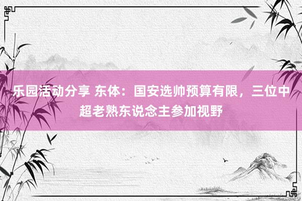 乐园活动分享 东体：国安选帅预算有限，三位中超老熟东说念主参加视野