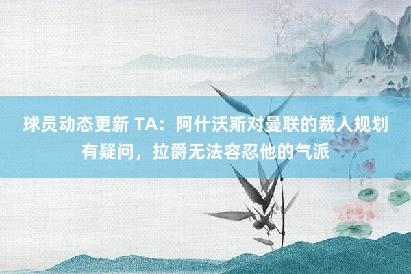 球员动态更新 TA：阿什沃斯对曼联的裁人规划有疑问，拉爵无法容忍他的气派