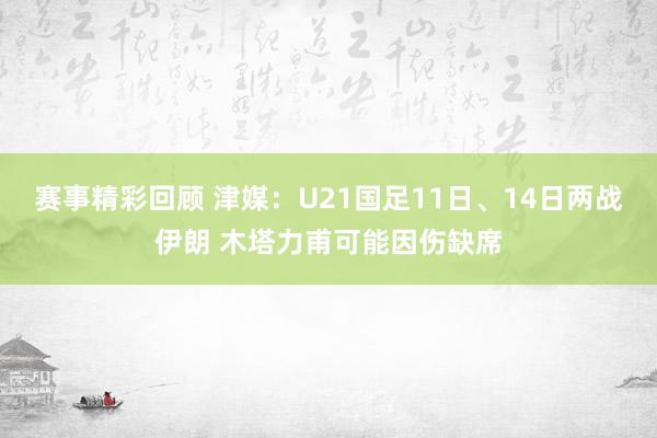 赛事精彩回顾 津媒：U21国足11日、14日两战伊朗 木塔力甫可能因伤缺席