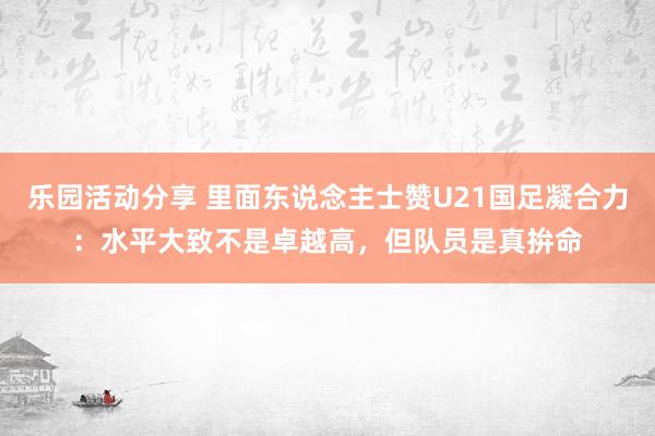 乐园活动分享 里面东说念主士赞U21国足凝合力：水平大致不是卓越高，但队员是真拚命