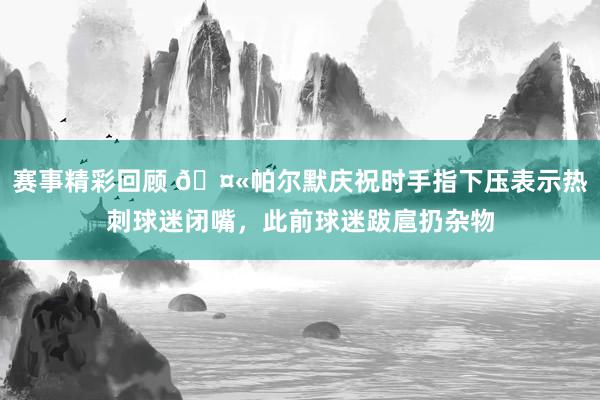 赛事精彩回顾 🤫帕尔默庆祝时手指下压表示热刺球迷闭嘴，此前球迷跋扈扔杂物