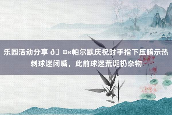 乐园活动分享 🤫帕尔默庆祝时手指下压暗示热刺球迷闭嘴，此前球迷荒诞扔杂物