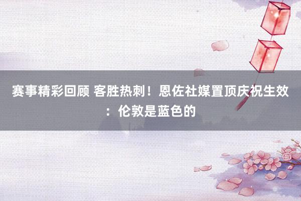 赛事精彩回顾 客胜热刺！恩佐社媒置顶庆祝生效：伦敦是蓝色的