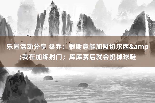 乐园活动分享 桑乔：很谢意能加盟切尔西&我在加练射门；库库赛后就会扔掉球鞋