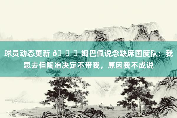 球员动态更新 👀姆巴佩说念缺席国度队：我思去但陶冶决定不带我，原因我不成说