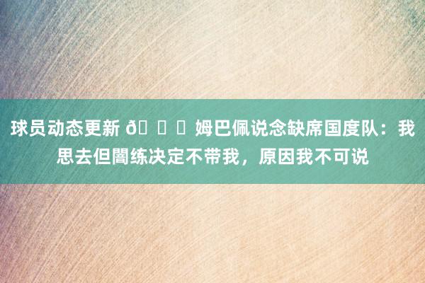 球员动态更新 👀姆巴佩说念缺席国度队：我思去但闇练决定不带我，原因我不可说