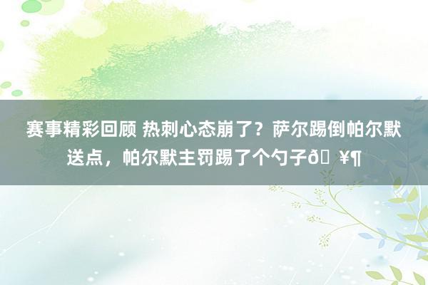 赛事精彩回顾 热刺心态崩了？萨尔踢倒帕尔默送点，帕尔默主罚踢了个勺子🥶