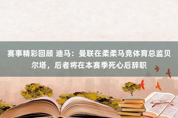 赛事精彩回顾 迪马：曼联在柔柔马竞体育总监贝尔塔，后者将在本赛季死心后辞职