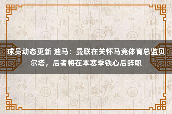 球员动态更新 迪马：曼联在关怀马竞体育总监贝尔塔，后者将在本赛季铁心后辞职