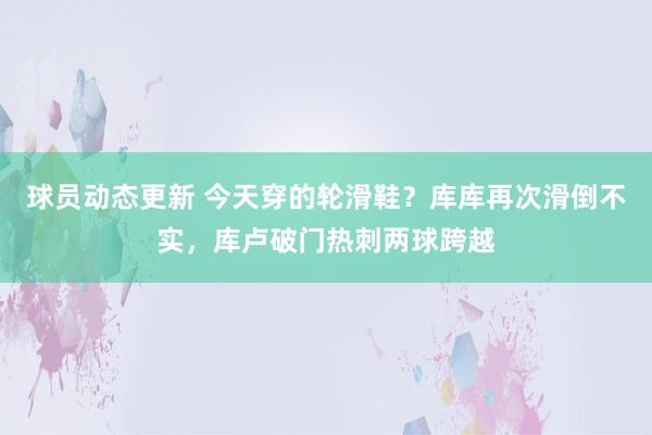 球员动态更新 今天穿的轮滑鞋？库库再次滑倒不实，库卢破门热刺两球跨越