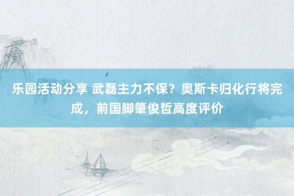 乐园活动分享 武磊主力不保？奥斯卡归化行将完成，前国脚肇俊哲高度评价