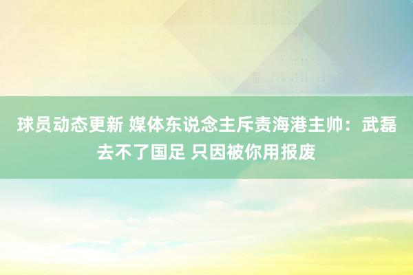 球员动态更新 媒体东说念主斥责海港主帅：武磊去不了国足 只因被你用报废