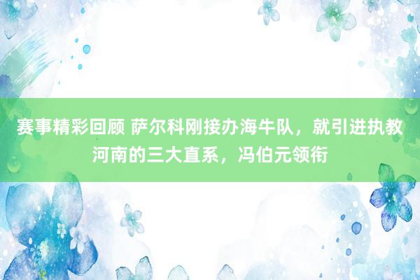 赛事精彩回顾 萨尔科刚接办海牛队，就引进执教河南的三大直系，冯伯元领衔