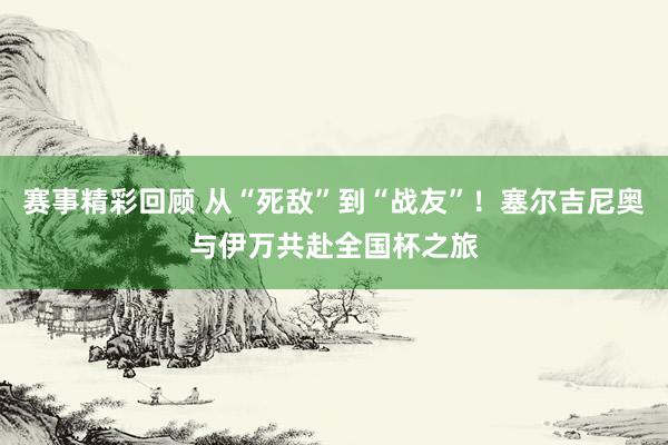 赛事精彩回顾 从“死敌”到“战友”！塞尔吉尼奥与伊万共赴全国杯之旅