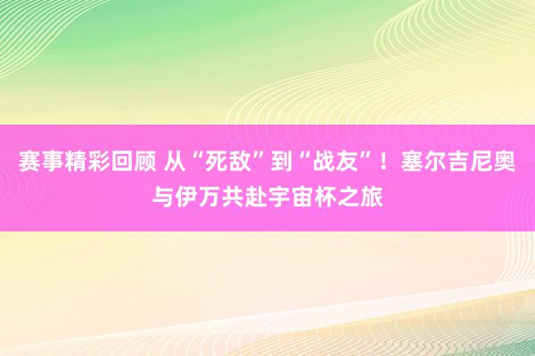 赛事精彩回顾 从“死敌”到“战友”！塞尔吉尼奥与伊万共赴宇宙杯之旅